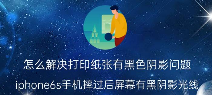 怎么解决打印纸张有黑色阴影问题 iphone6s手机摔过后屏幕有黑阴影光线？